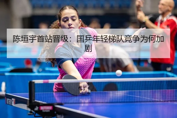 陈垣宇首站晋级：国乒年轻梯队竞争为何加剧